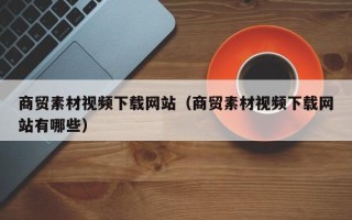鄢陵商贸素材视频下载网站（商贸素材视频下载网站有哪些）