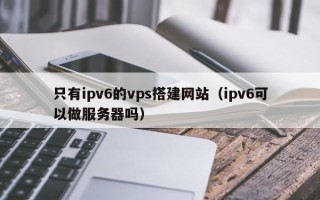 鄢陵只有ipv6的vps搭建网站（ipv6可以做服务器吗）